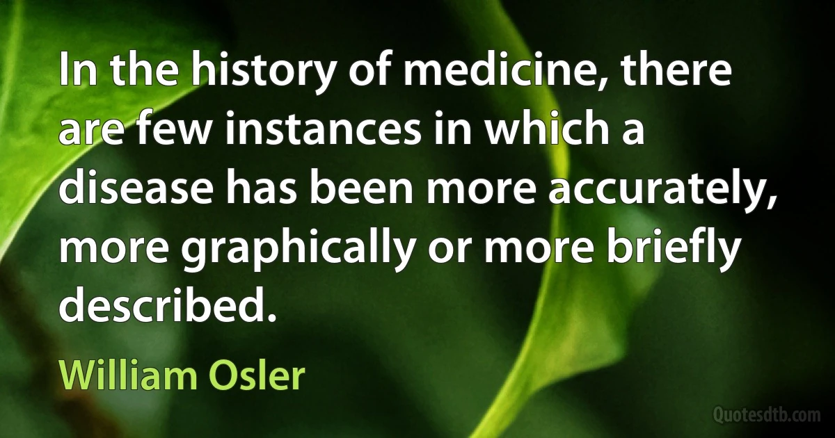 In the history of medicine, there are few instances in which a disease has been more accurately, more graphically or more briefly described. (William Osler)