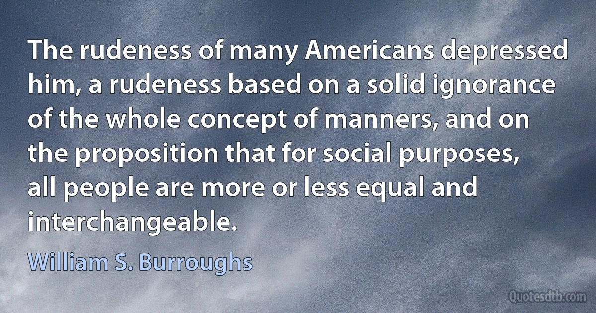 The rudeness of many Americans depressed him, a rudeness based on a solid ignorance of the whole concept of manners, and on the proposition that for social purposes, all people are more or less equal and interchangeable. (William S. Burroughs)