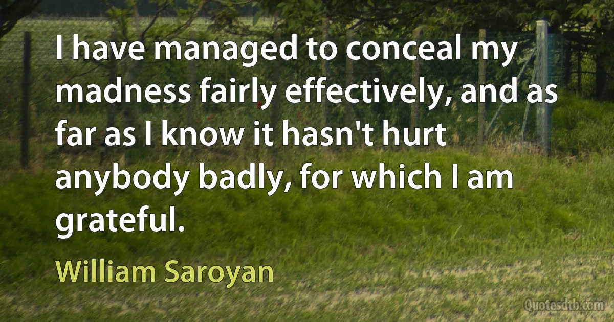 I have managed to conceal my madness fairly effectively, and as far as I know it hasn't hurt anybody badly, for which I am grateful. (William Saroyan)