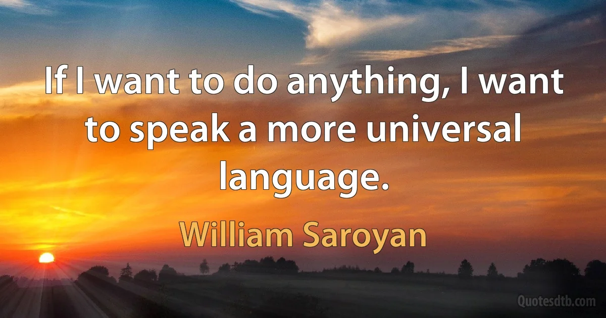 If I want to do anything, I want to speak a more universal language. (William Saroyan)