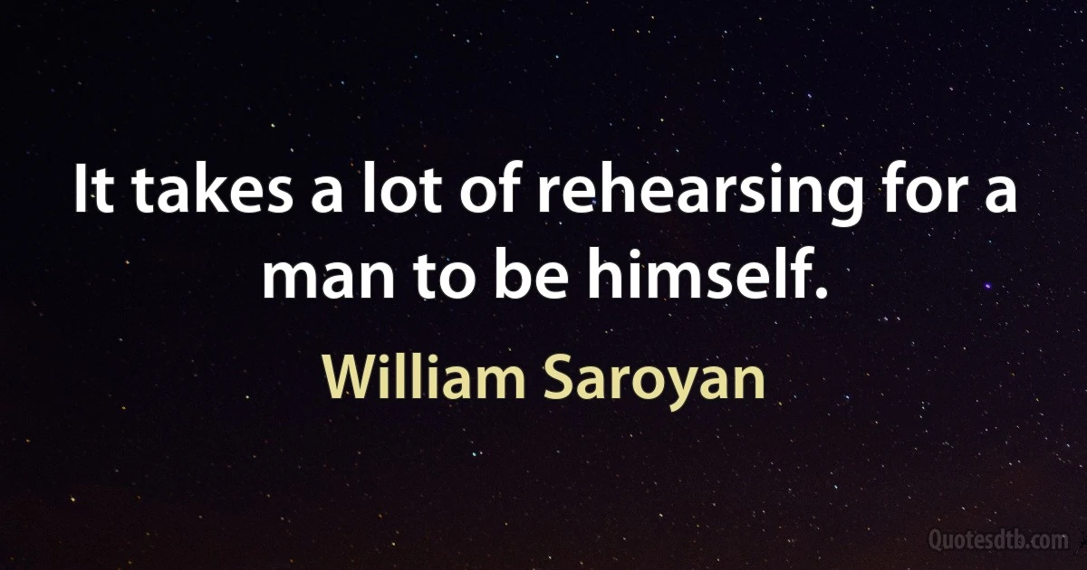 It takes a lot of rehearsing for a man to be himself. (William Saroyan)