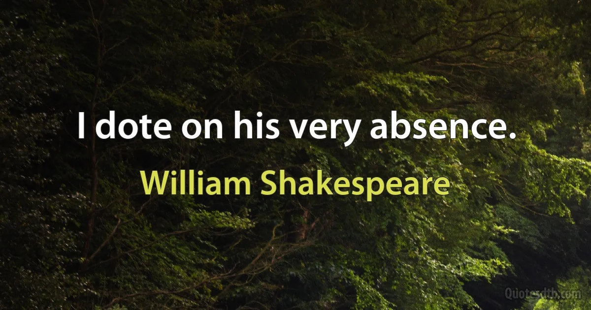 I dote on his very absence. (William Shakespeare)