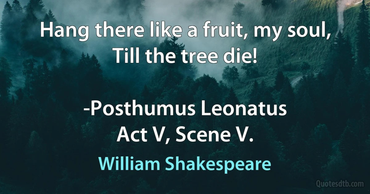 Hang there like a fruit, my soul, Till the tree die!

-Posthumus Leonatus
Act V, Scene V. (William Shakespeare)