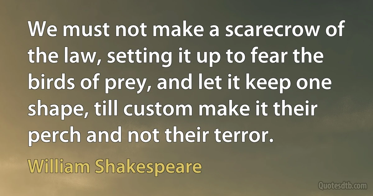 We must not make a scarecrow of the law, setting it up to fear the birds of prey, and let it keep one shape, till custom make it their perch and not their terror. (William Shakespeare)