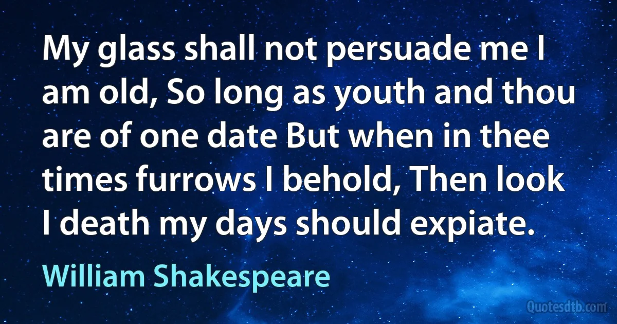 My glass shall not persuade me I am old, So long as youth and thou are of one date But when in thee times furrows I behold, Then look I death my days should expiate. (William Shakespeare)