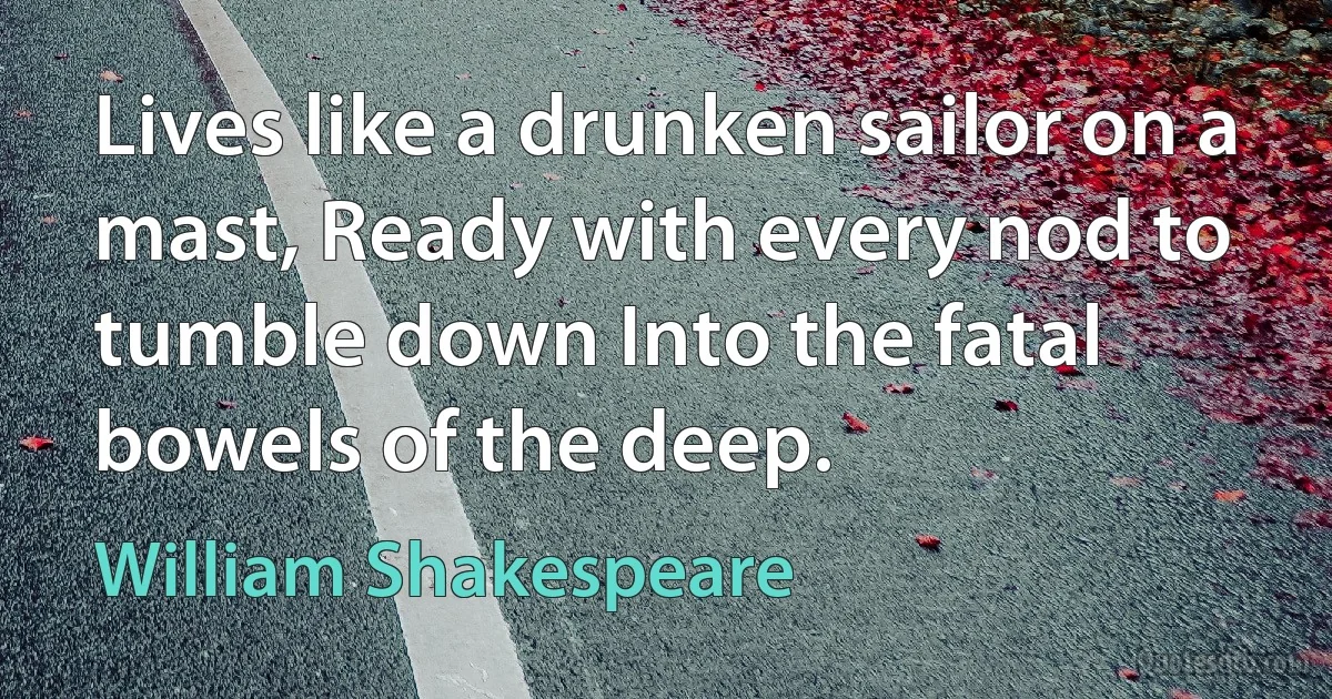 Lives like a drunken sailor on a mast, Ready with every nod to tumble down Into the fatal bowels of the deep. (William Shakespeare)