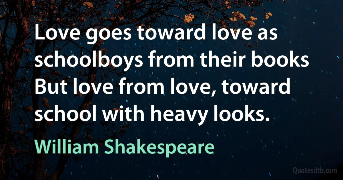 Love goes toward love as schoolboys from their books But love from love, toward school with heavy looks. (William Shakespeare)