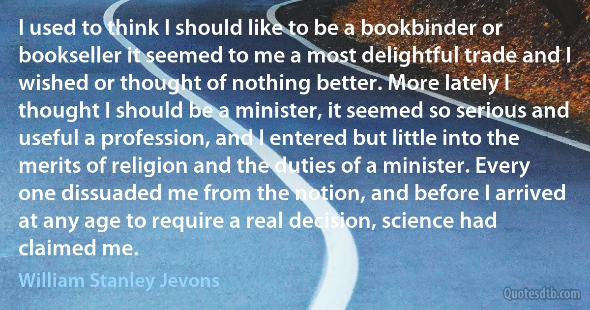 I used to think I should like to be a bookbinder or bookseller it seemed to me a most delightful trade and I wished or thought of nothing better. More lately I thought I should be a minister, it seemed so serious and useful a profession, and I entered but little into the merits of religion and the duties of a minister. Every one dissuaded me from the notion, and before I arrived at any age to require a real decision, science had claimed me. (William Stanley Jevons)