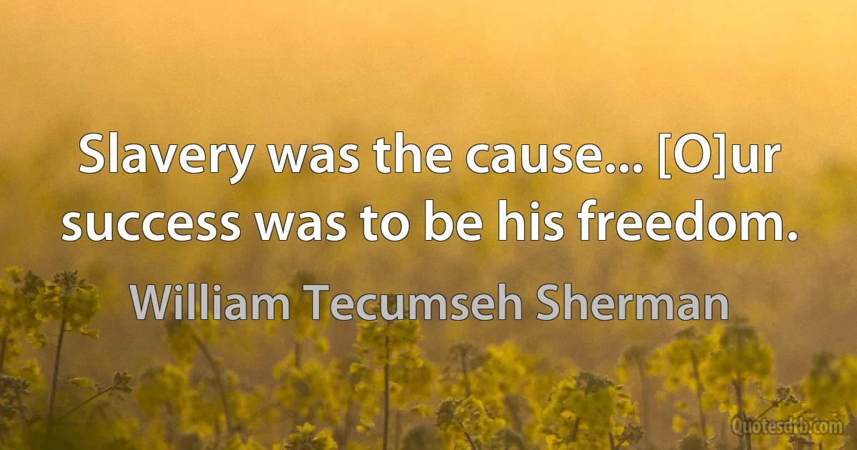 Slavery was the cause... [O]ur success was to be his freedom. (William Tecumseh Sherman)