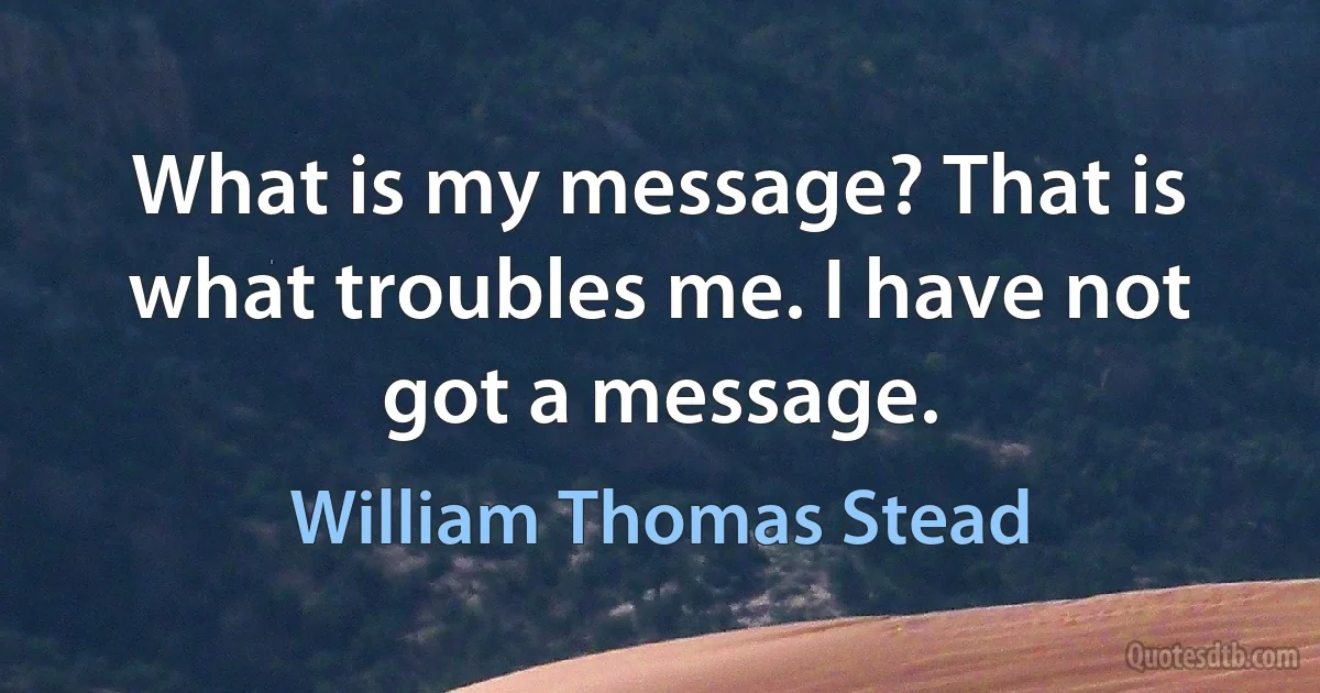 What is my message? That is what troubles me. I have not got a message. (William Thomas Stead)