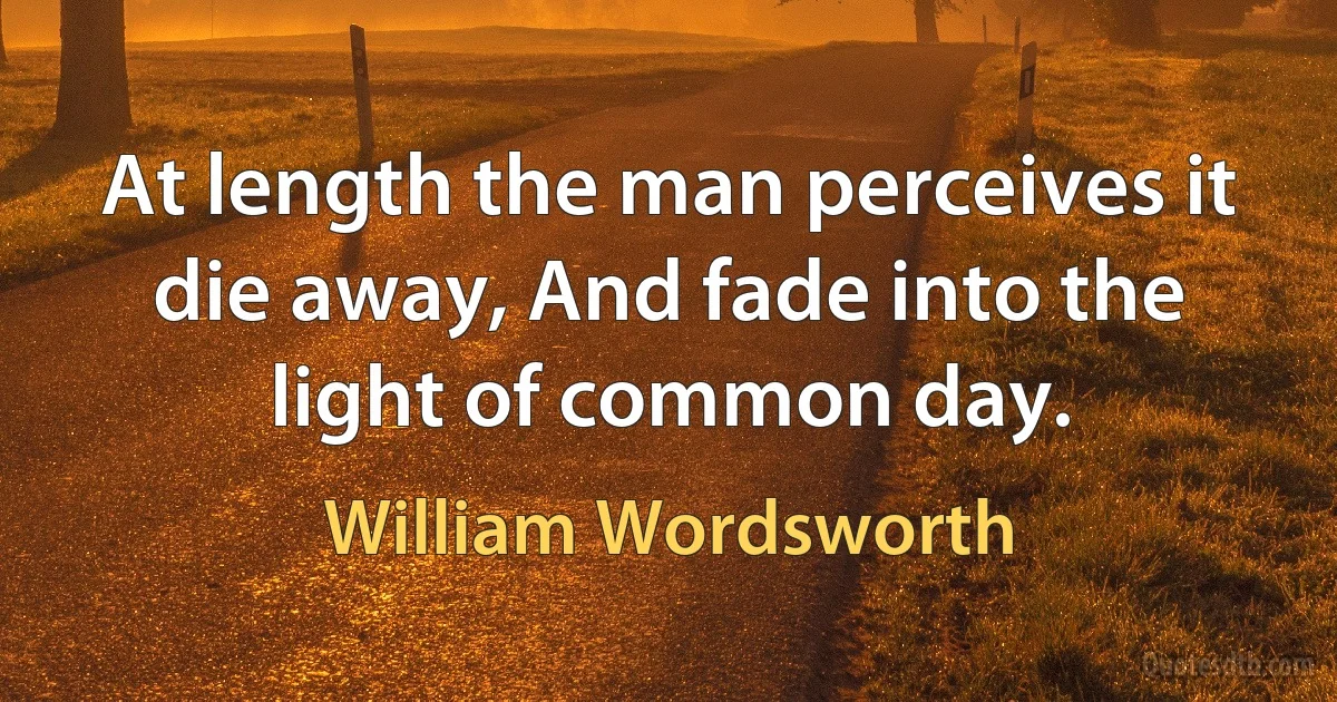 At length the man perceives it die away, And fade into the light of common day. (William Wordsworth)