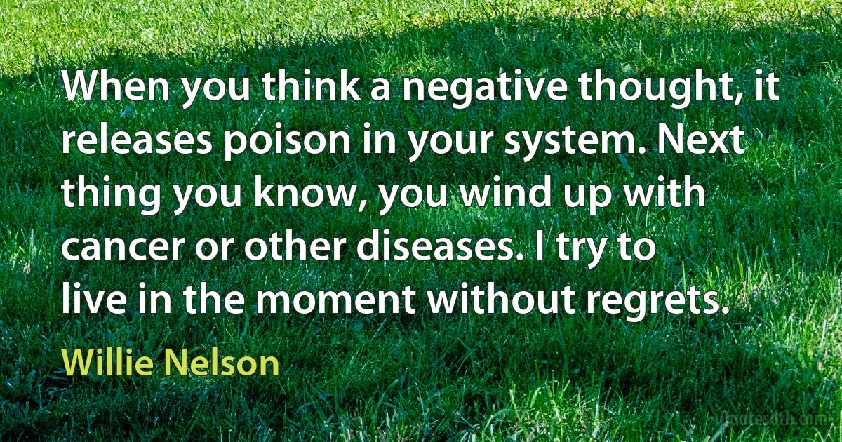 When you think a negative thought, it releases poison in your system. Next thing you know, you wind up with cancer or other diseases. I try to live in the moment without regrets. (Willie Nelson)