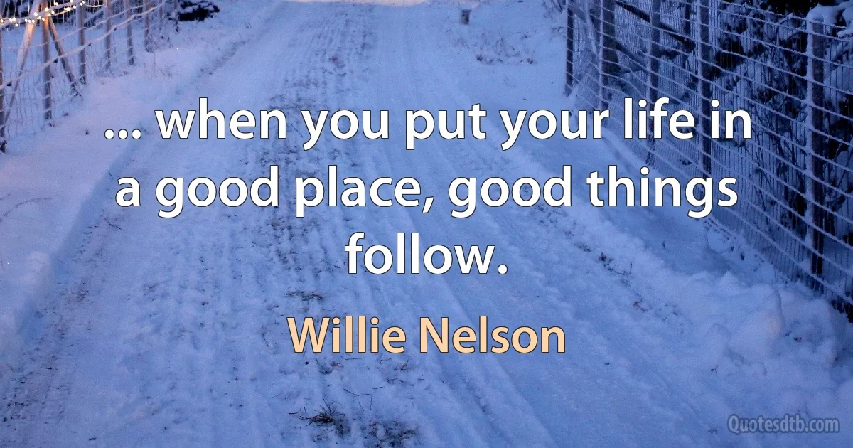 ... when you put your life in a good place, good things follow. (Willie Nelson)