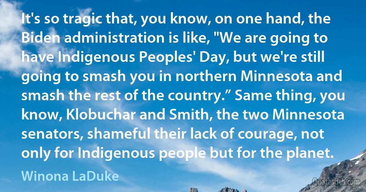 It's so tragic that, you know, on one hand, the Biden administration is like, "We are going to have Indigenous Peoples' Day, but we're still going to smash you in northern Minnesota and smash the rest of the country.” Same thing, you know, Klobuchar and Smith, the two Minnesota senators, shameful their lack of courage, not only for Indigenous people but for the planet. (Winona LaDuke)