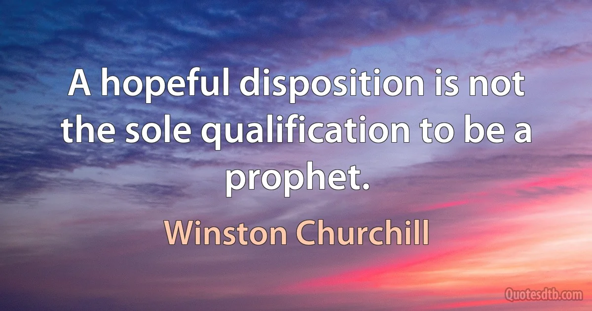 A hopeful disposition is not the sole qualification to be a prophet. (Winston Churchill)