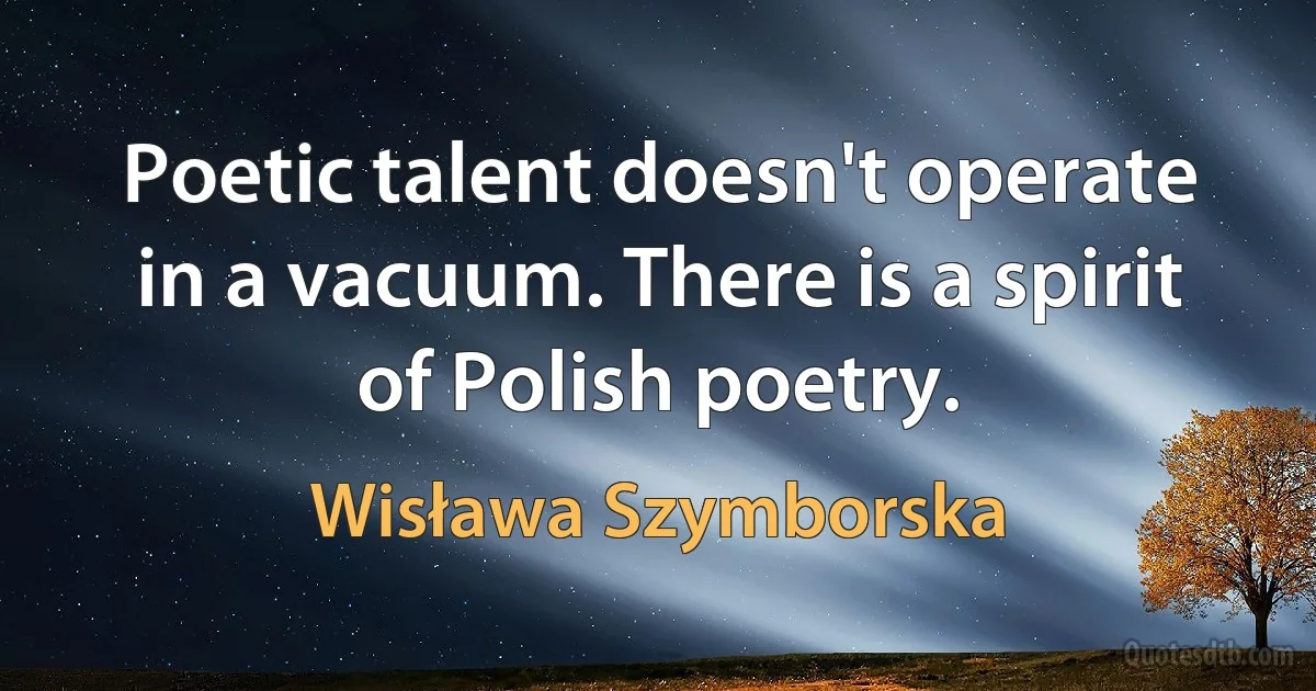 Poetic talent doesn't operate in a vacuum. There is a spirit of Polish poetry. (Wisława Szymborska)