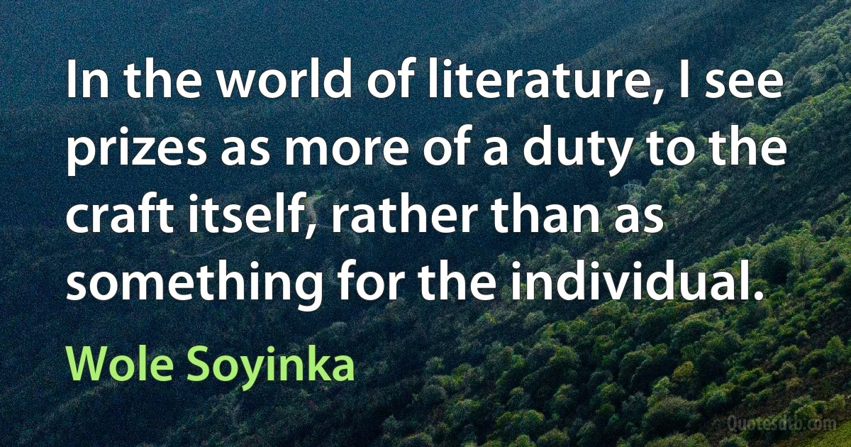 In the world of literature, I see prizes as more of a duty to the craft itself, rather than as something for the individual. (Wole Soyinka)