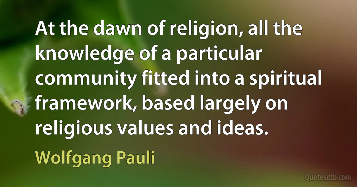 At the dawn of religion, all the knowledge of a particular community fitted into a spiritual framework, based largely on religious values and ideas. (Wolfgang Pauli)