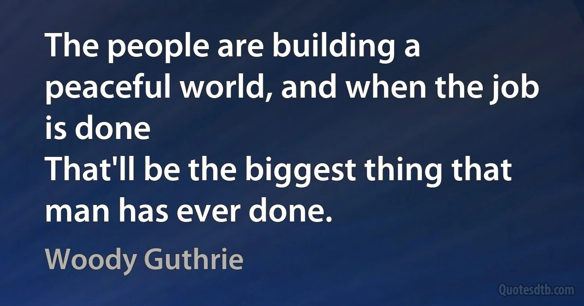 The people are building a peaceful world, and when the job is done
That'll be the biggest thing that man has ever done. (Woody Guthrie)