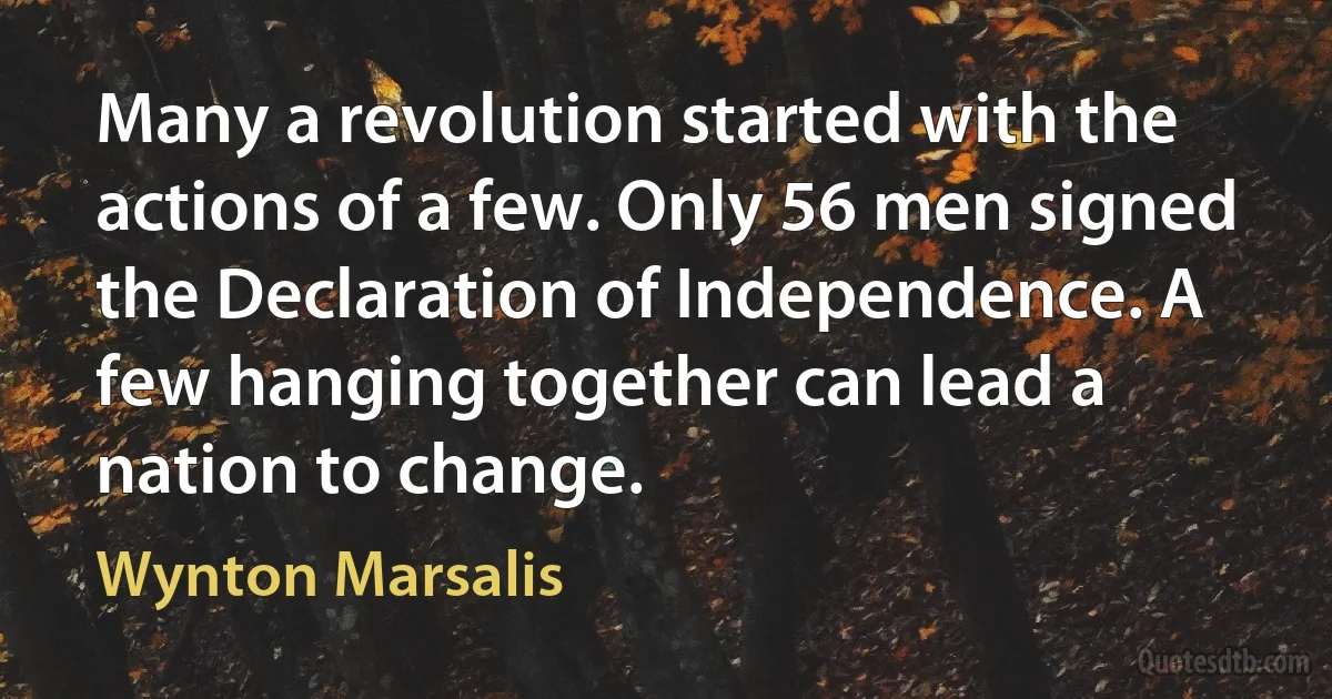 Many a revolution started with the actions of a few. Only 56 men signed the Declaration of Independence. A few hanging together can lead a nation to change. (Wynton Marsalis)