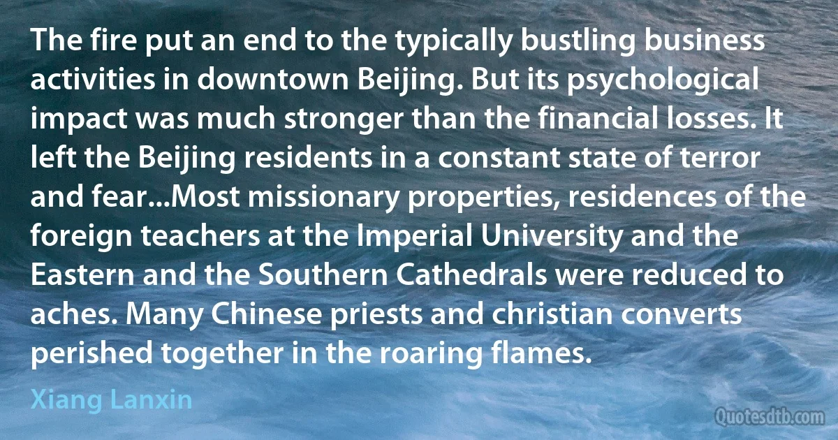 The fire put an end to the typically bustling business activities in downtown Beijing. But its psychological impact was much stronger than the financial losses. It left the Beijing residents in a constant state of terror and fear...Most missionary properties, residences of the foreign teachers at the Imperial University and the Eastern and the Southern Cathedrals were reduced to aches. Many Chinese priests and christian converts perished together in the roaring flames. (Xiang Lanxin)