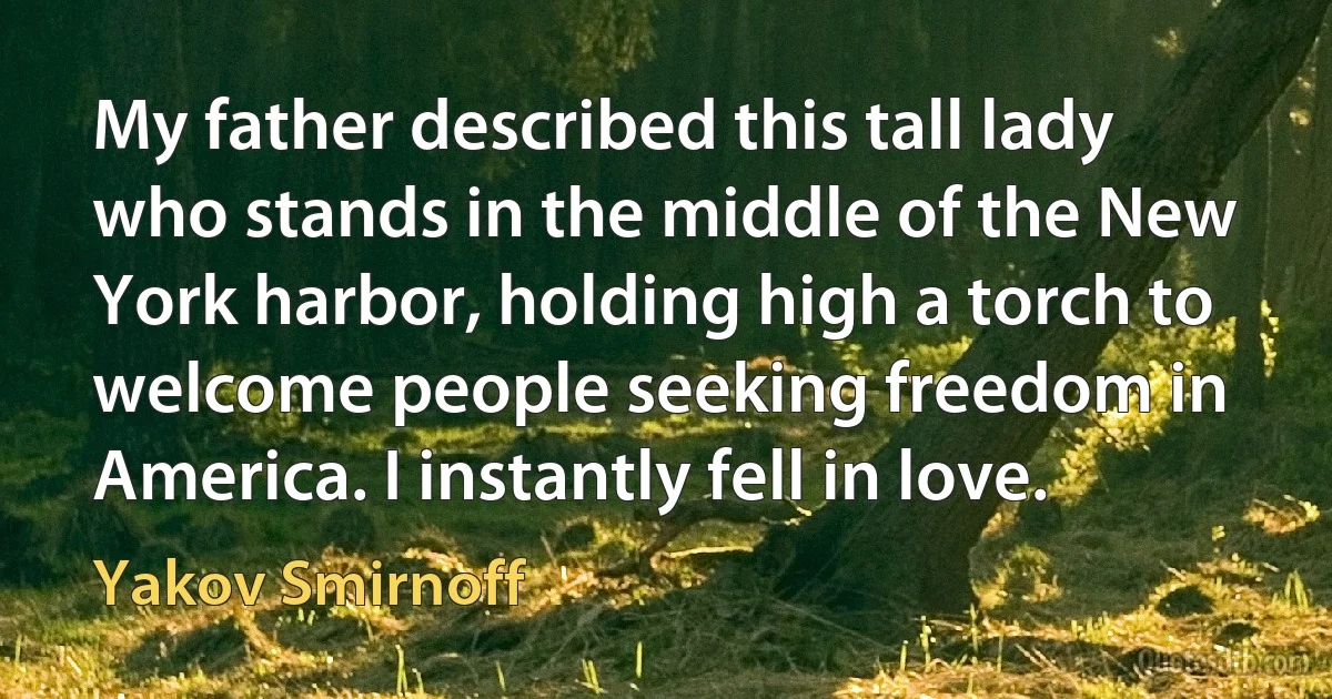 My father described this tall lady who stands in the middle of the New York harbor, holding high a torch to welcome people seeking freedom in America. I instantly fell in love. (Yakov Smirnoff)