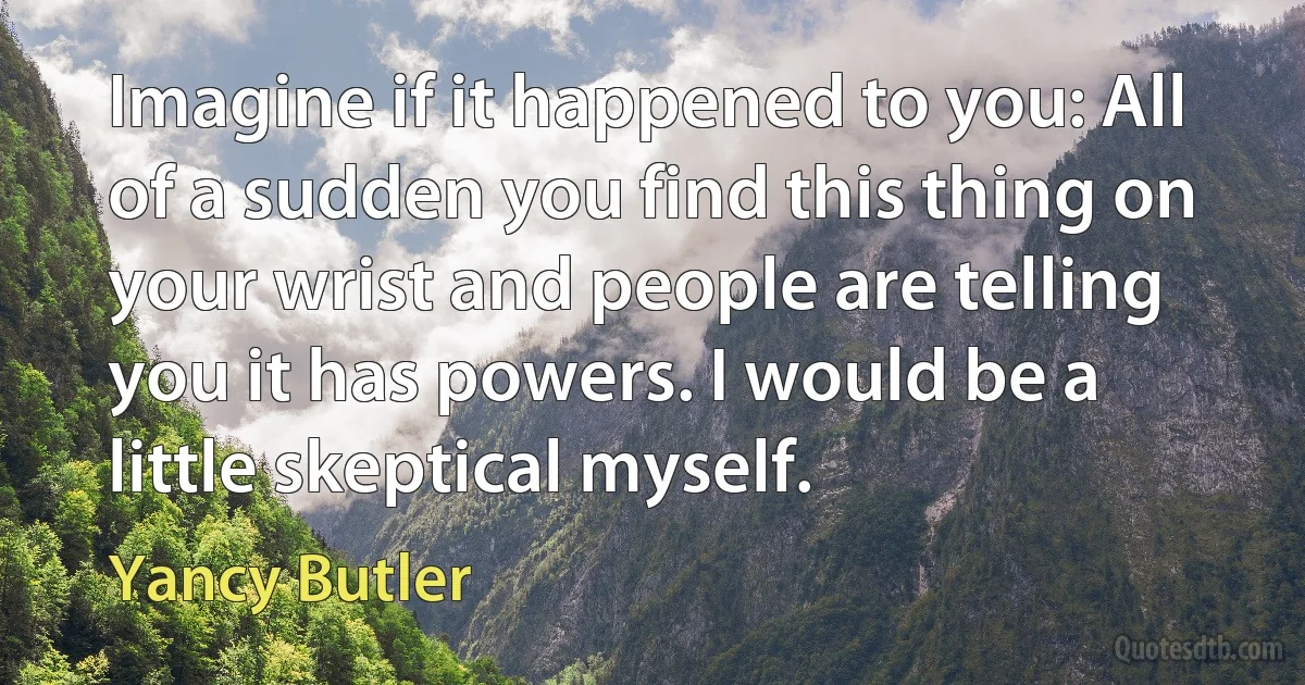 Imagine if it happened to you: All of a sudden you find this thing on your wrist and people are telling you it has powers. I would be a little skeptical myself. (Yancy Butler)