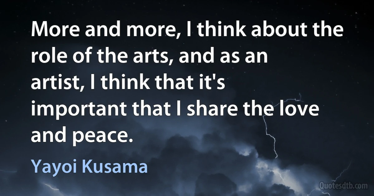 More and more, I think about the role of the arts, and as an artist, I think that it's important that I share the love and peace. (Yayoi Kusama)