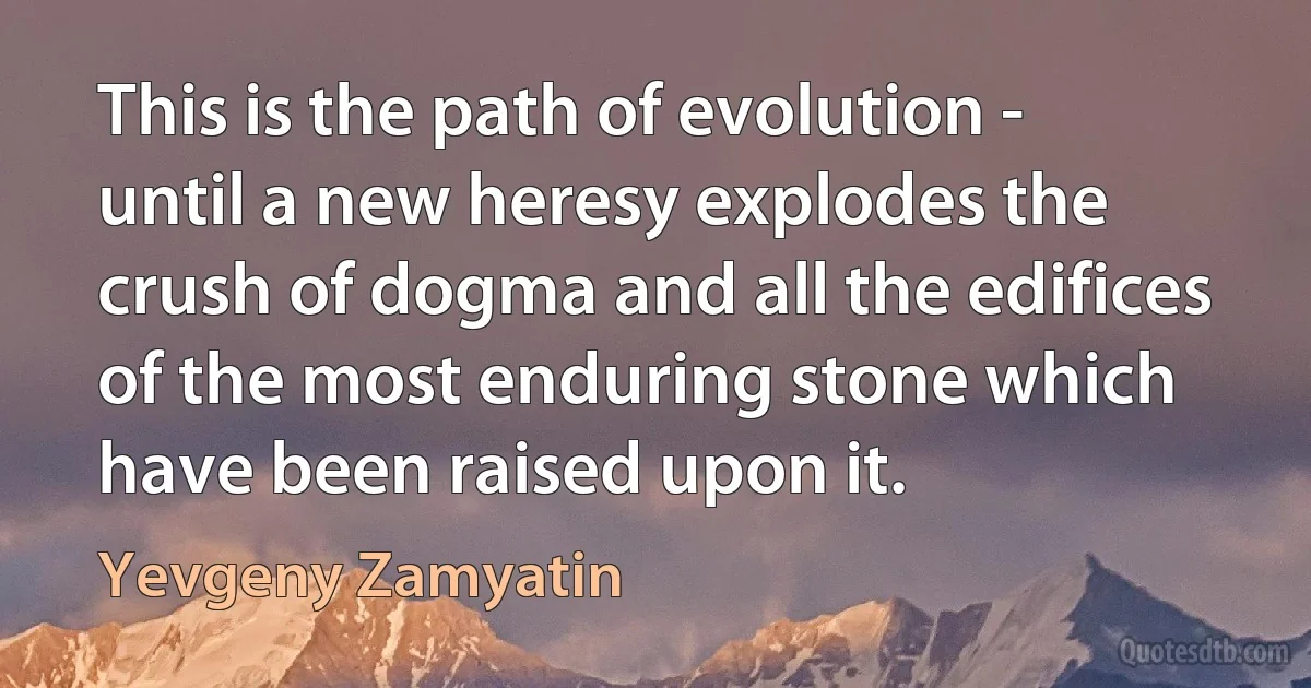 This is the path of evolution - until a new heresy explodes the crush of dogma and all the edifices of the most enduring stone which have been raised upon it. (Yevgeny Zamyatin)