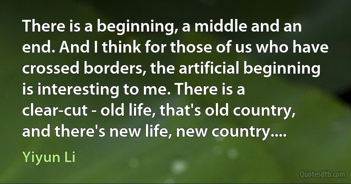 There is a beginning, a middle and an end. And I think for those of us who have crossed borders, the artificial beginning is interesting to me. There is a clear-cut - old life, that's old country, and there's new life, new country.... (Yiyun Li)