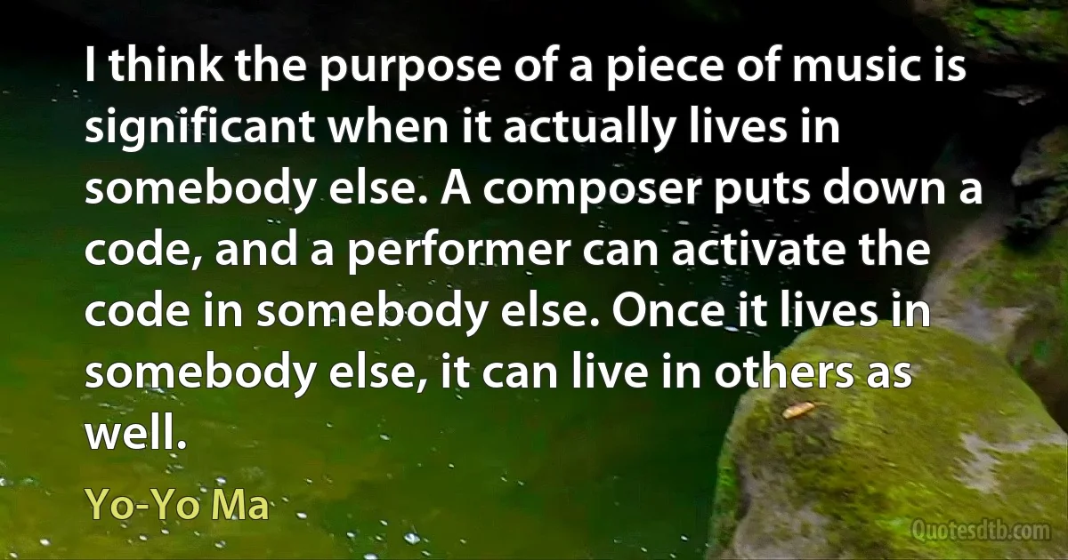 I think the purpose of a piece of music is significant when it actually lives in somebody else. A composer puts down a code, and a performer can activate the code in somebody else. Once it lives in somebody else, it can live in others as well. (Yo-Yo Ma)