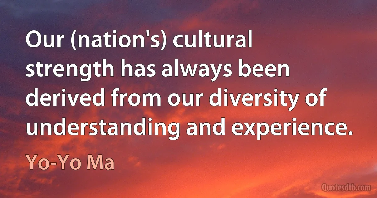 Our (nation's) cultural strength has always been derived from our diversity of understanding and experience. (Yo-Yo Ma)