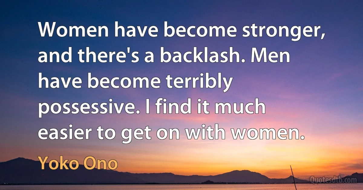 Women have become stronger, and there's a backlash. Men have become terribly possessive. I find it much easier to get on with women. (Yoko Ono)