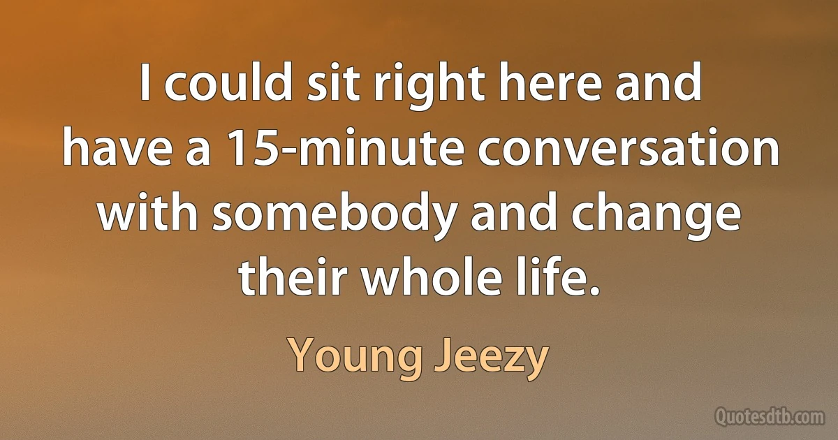 I could sit right here and have a 15-minute conversation with somebody and change their whole life. (Young Jeezy)