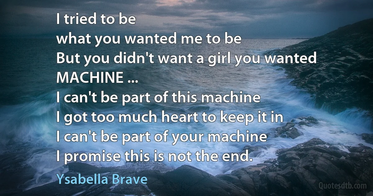 I tried to be
what you wanted me to be
But you didn't want a girl you wanted
MACHINE ...
I can't be part of this machine
I got too much heart to keep it in
I can't be part of your machine
I promise this is not the end. (Ysabella Brave)