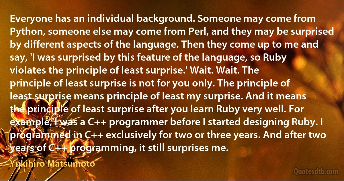 Everyone has an individual background. Someone may come from Python, someone else may come from Perl, and they may be surprised by different aspects of the language. Then they come up to me and say, 'I was surprised by this feature of the language, so Ruby violates the principle of least surprise.' Wait. Wait. The principle of least surprise is not for you only. The principle of least surprise means principle of least my surprise. And it means the principle of least surprise after you learn Ruby very well. For example, I was a C++ programmer before I started designing Ruby. I programmed in C++ exclusively for two or three years. And after two years of C++ programming, it still surprises me. (Yukihiro Matsumoto)