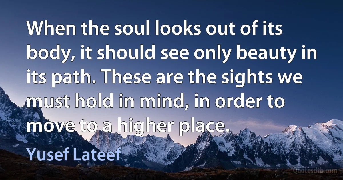 When the soul looks out of its body, it should see only beauty in its path. These are the sights we must hold in mind, in order to move to a higher place. (Yusef Lateef)