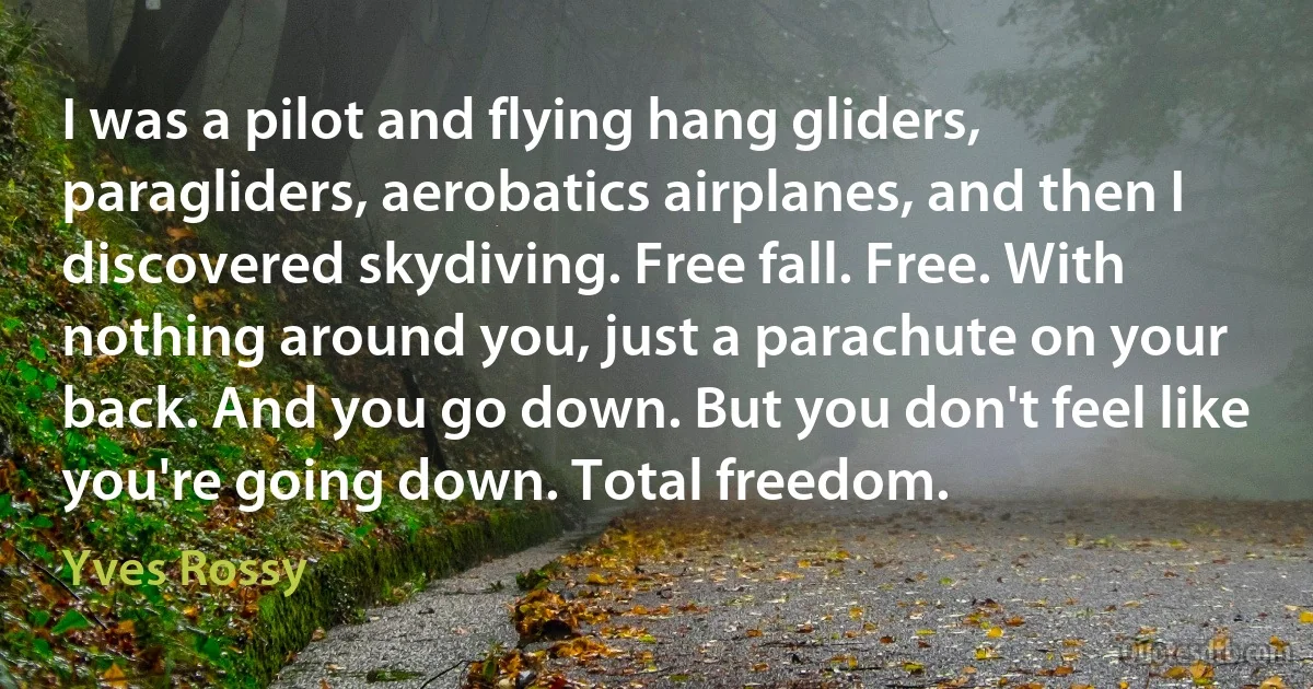 I was a pilot and flying hang gliders, paragliders, aerobatics airplanes, and then I discovered skydiving. Free fall. Free. With nothing around you, just a parachute on your back. And you go down. But you don't feel like you're going down. Total freedom. (Yves Rossy)