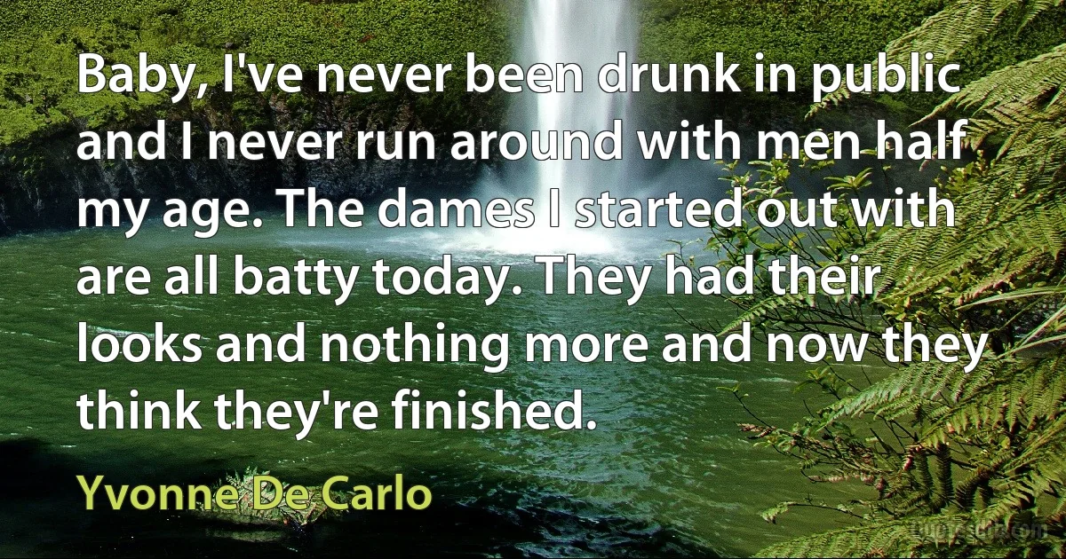 Baby, I've never been drunk in public and I never run around with men half my age. The dames I started out with are all batty today. They had their looks and nothing more and now they think they're finished. (Yvonne De Carlo)