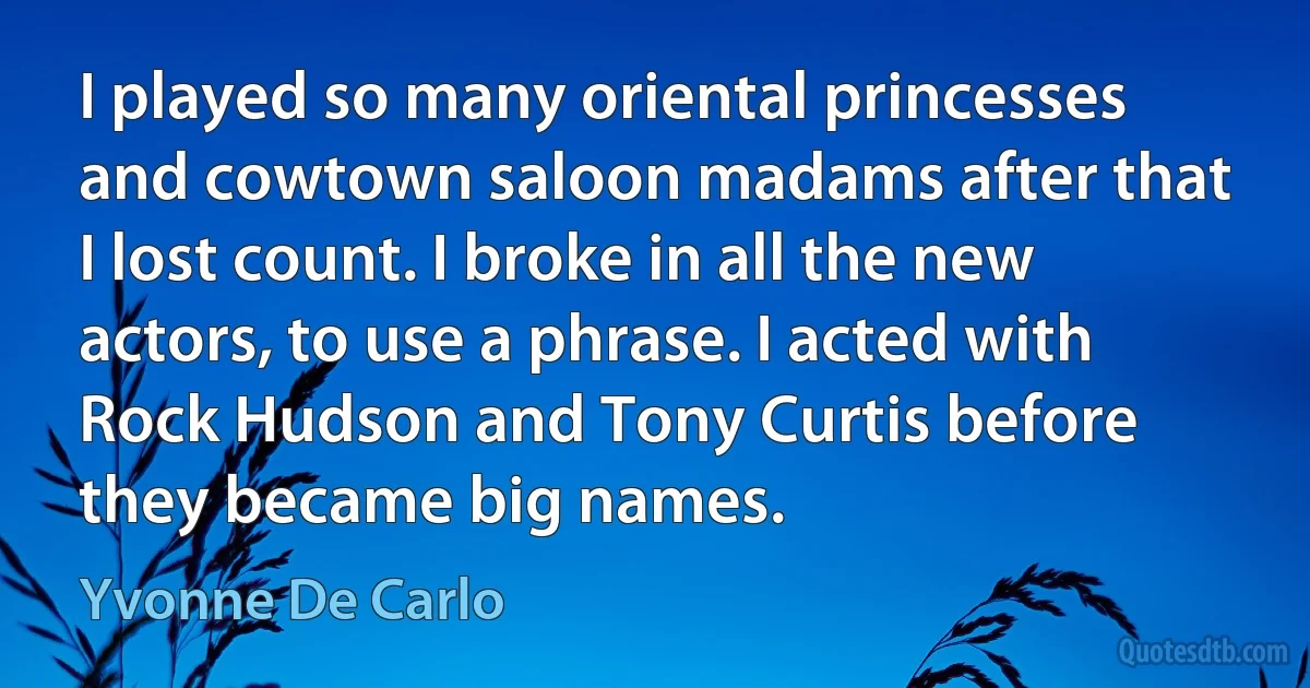 I played so many oriental princesses and cowtown saloon madams after that I lost count. I broke in all the new actors, to use a phrase. I acted with Rock Hudson and Tony Curtis before they became big names. (Yvonne De Carlo)