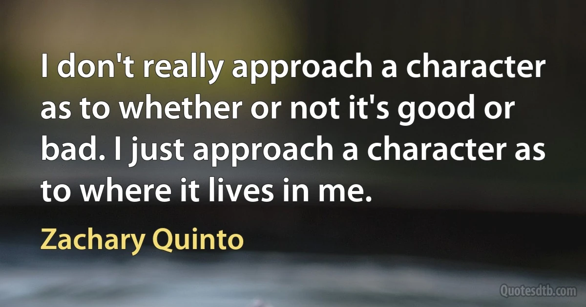 I don't really approach a character as to whether or not it's good or bad. I just approach a character as to where it lives in me. (Zachary Quinto)