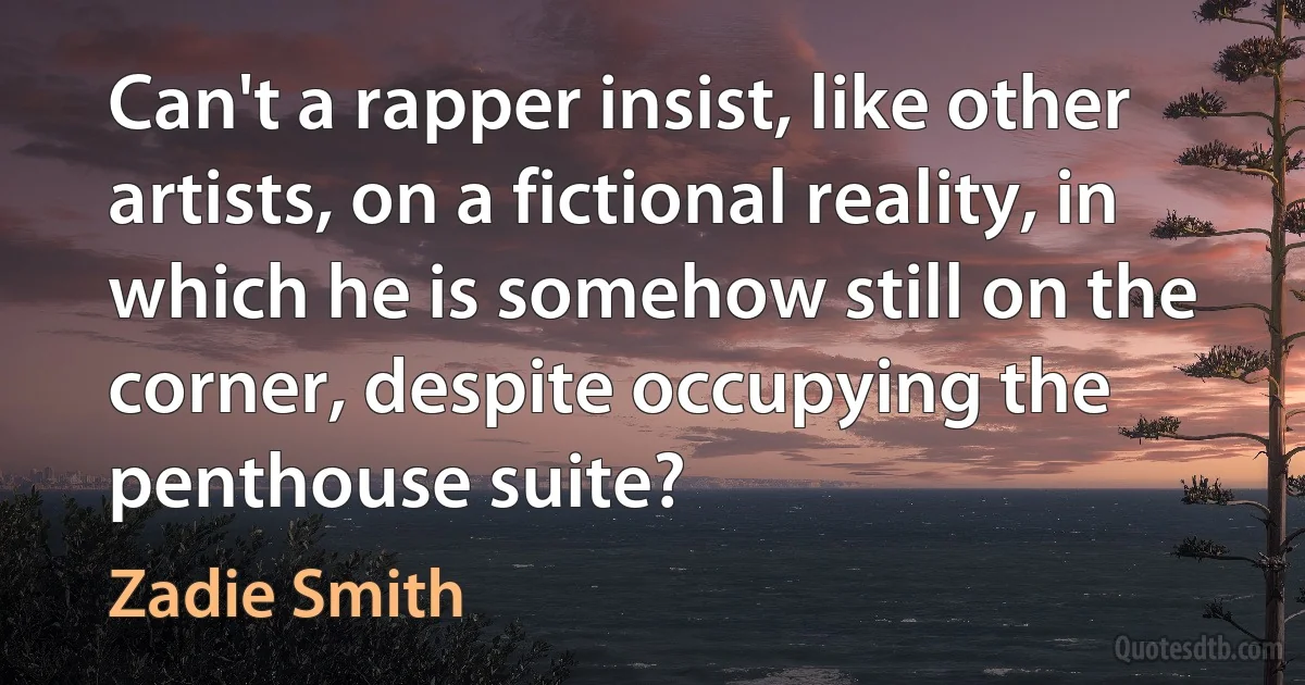 Can't a rapper insist, like other artists, on a fictional reality, in which he is somehow still on the corner, despite occupying the penthouse suite? (Zadie Smith)