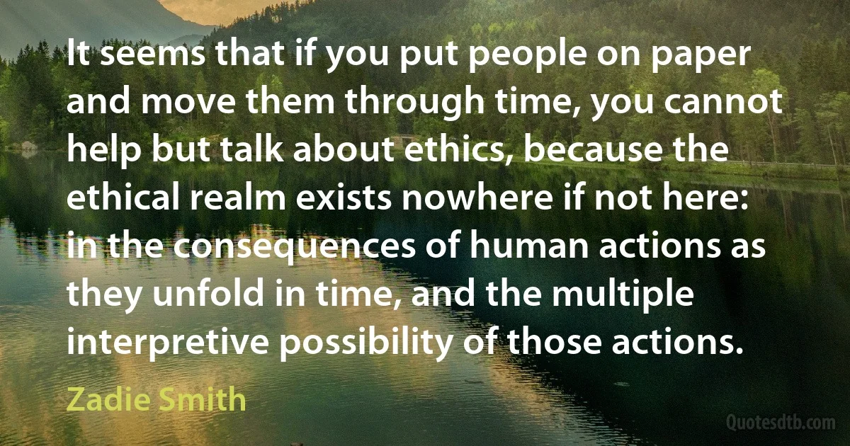 It seems that if you put people on paper and move them through time, you cannot help but talk about ethics, because the ethical realm exists nowhere if not here: in the consequences of human actions as they unfold in time, and the multiple interpretive possibility of those actions. (Zadie Smith)