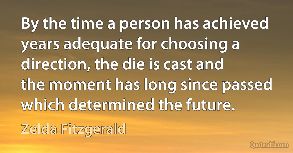 By the time a person has achieved years adequate for choosing a direction, the die is cast and the moment has long since passed which determined the future. (Zelda Fitzgerald)