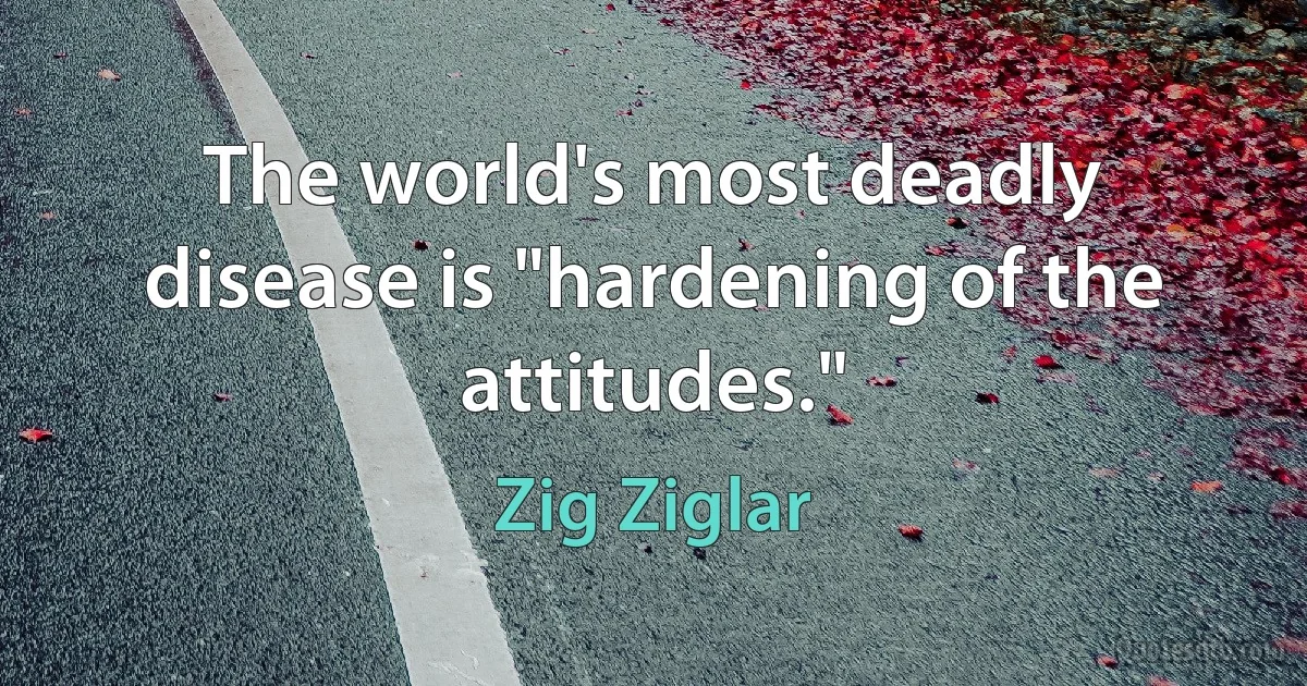 The world's most deadly disease is "hardening of the attitudes." (Zig Ziglar)