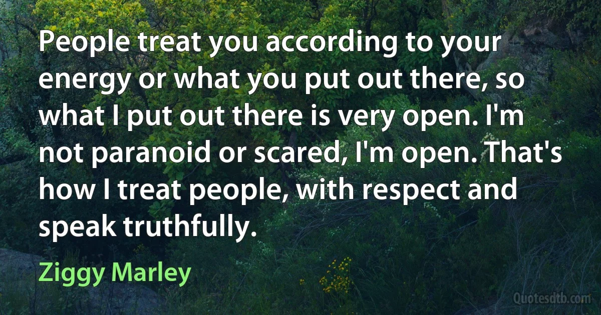 People treat you according to your energy or what you put out there, so what I put out there is very open. I'm not paranoid or scared, I'm open. That's how I treat people, with respect and speak truthfully. (Ziggy Marley)