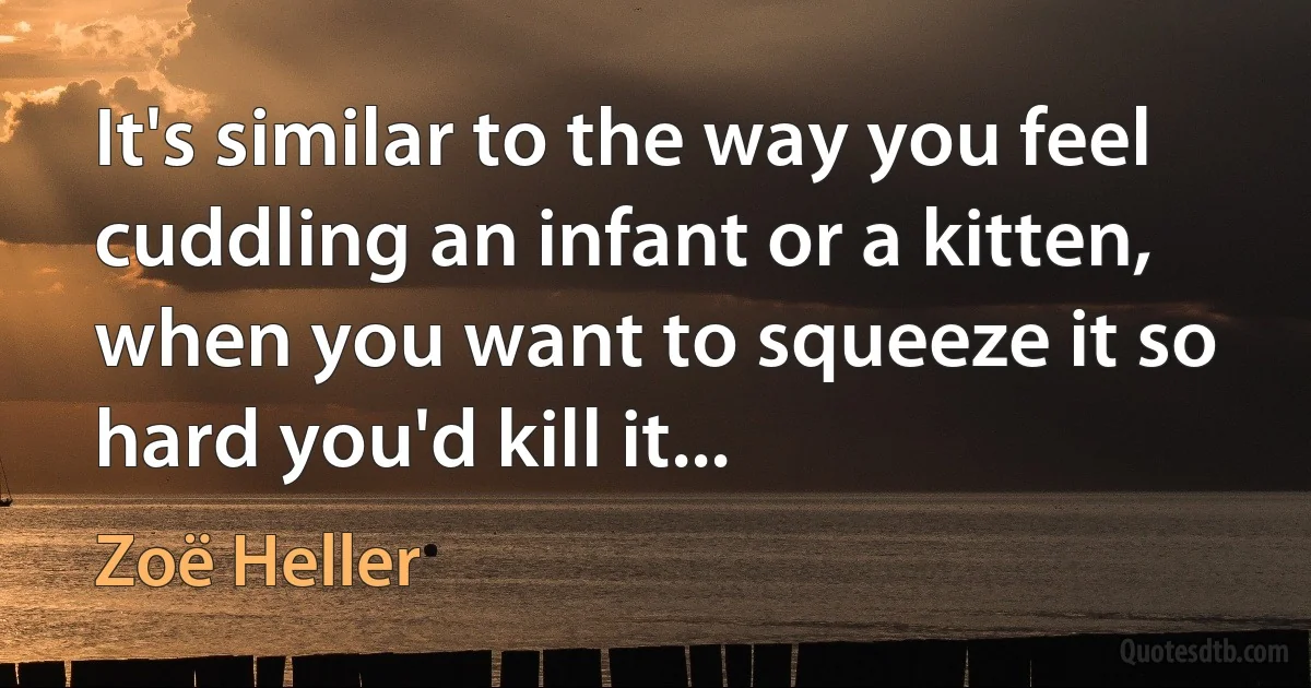 It's similar to the way you feel cuddling an infant or a kitten, when you want to squeeze it so hard you'd kill it... (Zoë Heller)