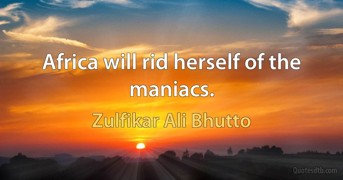 Africa will rid herself of the maniacs. (Zulfikar Ali Bhutto)