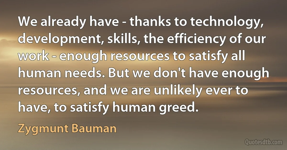 We already have - thanks to technology, development, skills, the efficiency of our work - enough resources to satisfy all human needs. But we don't have enough resources, and we are unlikely ever to have, to satisfy human greed. (Zygmunt Bauman)