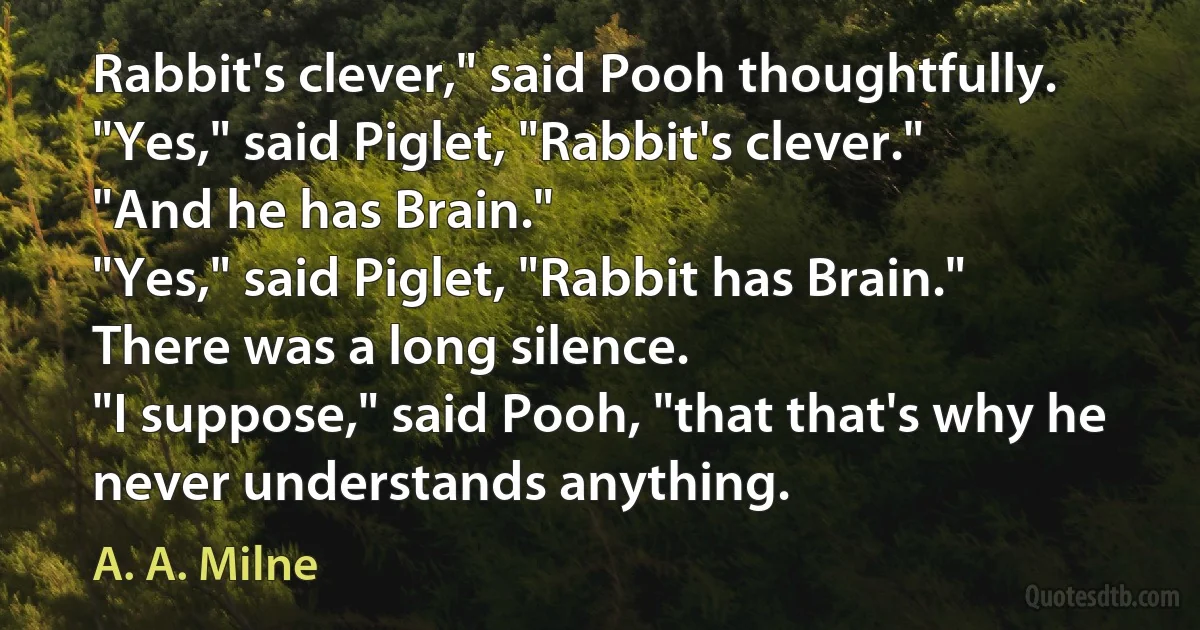 Rabbit's clever," said Pooh thoughtfully.
"Yes," said Piglet, "Rabbit's clever."
"And he has Brain."
"Yes," said Piglet, "Rabbit has Brain."
There was a long silence.
"I suppose," said Pooh, "that that's why he never understands anything. (A. A. Milne)